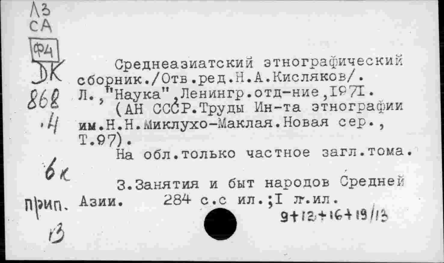 ﻿1\Ъ
CA
WA К
Среднеазиатский этнографический сборник./Отв.ред.Н.А.Кисляков/. Л. /’Наука” ,Ленингр.отд-ние ,1971 •
(АН СССР.Труды Ин-та этнографии им.Н.Н.Миклухо-Маклая.Новая сер., Т.97) •
На обл.только частное загл.тома.
3.Занятия и быт народов Средней Азии. 284 с.с ил.;1 л’.ил.
Mb